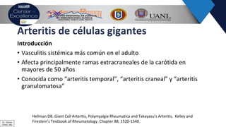Arteritis de células gigantes
Introducción
• Vasculitis sistémica más común en el adulto
• Afecta principalmente ramas extracraneales de la carótida en
mayores de 50 años
• Conocida como “arteritis temporal”, “arteritis craneal” y “arteritis
granulomatosa”
Hellman DB. Giant Cell Arteritis, Polymyalgia Rheumatica and Takayasu’s Arteritis. Kelley and
Firestein’s Textbook of Rheumatology. Chapter 88, 1520-1540.Dr. Ochoa
CRAIC Mty
 