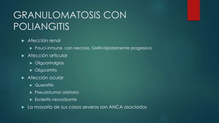  Afección renal
 Pauci-inmune, con necrosis, GMN rápidamente progresiva
 Afección articular
 Oligoartralgias
 Oligoartritis
 Afección ocular
 Queratitis
 Pseudotumor orbitario
 Escleritis necrotizante
 La mayoría de sus casos severos son ANCA asociados
GRANULOMATOSIS CON
POLIANGITIS
 