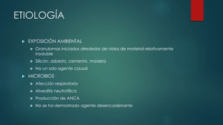 ETIOLOGÍA
 EXPOSICIÓN AMBIENTAL
 Granulomas iniciados alrededor de nidos de material relativamente
insoluble
 Silicón, asbesto, cemento, madera
 No un solo agente causal
 MICROBIOS
 Afección respiratoria
 Alveolitis neutrofílica
 Producción de ANCA
 No se ha demostrado agente desencadenante
 