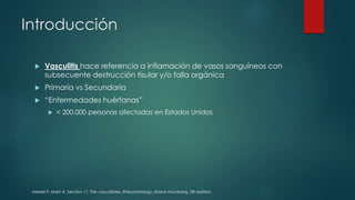 Introducción
 Vasculitis hace referencia a inflamación de vasos sanguíneos con
subsecuente destrucción tisular y/o falla orgánica
 Primaria vs Secundaria
 “Enfermedades huérfanas”
 < 200.000 personas afectadas en Estados Unidos
Merkel P, Mahr A. Section 11. The vasculitides. Rheumatology, Marck Hochberg, 5th edition.
 