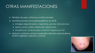 OTRAS MANIFESTACIONES
 Pérdida de peso, síntomas constitucionales
 Manifestaciones musculoesqueléticas en 60 %
 Artralgias oligoarticulares y migratorias, grandes articulaciones
 Menos común: artritis, poliarticular, deformante.
 FR positivo en 1/3 de los ptes vs AntiCCP negativos en GP
 Nódulos cutáneos, púrpura palpable, lesiones vesicobullosas,
infartos digitales, pápulas y úlceras
 