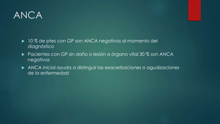 ANCA
 10 % de ptes con GP son ANCA negativos al momento del
diagnóstico
 Pacientes con GP sin daño o lesión a órgano vital 30 % son ANCA
negativos
 ANCA inicial ayuda a distinguir las exacerbaciones o agudizaciones
de la enfermedad
 