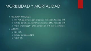 MORBILIDAD Y MORTALIDAD
 REMISIÓN Y RECAÍDA
 NIH 75 % de remisión con terapia de inducción. Recaída 50 %
 Estudio de Lübeck, Alemania remisión en 64 %. Recaída 60 %
 WGET (etanercept + CYC) remisión en 50 % menos sostenida
 MUERTE
 NIH 13 %
 Estudio de Lübeck 12 %
 WGET 0 %
 