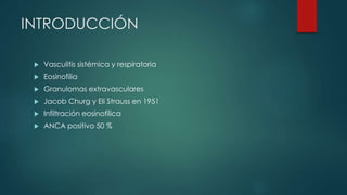 INTRODUCCIÓN
 Vasculitis sistémica y respiratoria
 Eosinofilia
 Granulomas extravasculares
 Jacob Churg y Eli Strauss en 1951
 Infiltración eosinofílica
 ANCA positivo 50 %
 