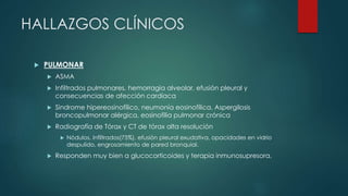 HALLAZGOS CLÍNICOS
 PULMONAR
 ASMA
 Infiltrados pulmonares, hemorragia alveolar, efusión pleural y
consecuencias de afección cardíaca
 Sindrome hipereosinofílico, neumonía eosinofílica, Aspergilosis
broncopulmonar alérgica, eosinofilia pulmonar crónica
 Radiografía de Tórax y CT de tórax alta resolución
 Nódulos, infiltrados(75%), efusión pleural exudativa, opacidades en vidrio
despulido, engrosamiento de pared bronquial.
 Responden muy bien a glucocorticoides y terapia inmunosupresora.
 