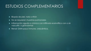 ESTUDIOS COMPLEMENTARIOS
 Biopsia de piel, nariz o riñón
 No se requieren muestras pulmonares
 Inflamación aguda o crónica con infiltrado eosinofílico con o sin
vasculitis o granulomas
 Renal: GMN pauci inmune, crescéntica,
 