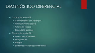 DIAGNÓSTICO DIFERENCIAL
 Causas de Vasculitis
 Granulomatosis con Poliangitis
 Poliangitis microscópica
 Poliarteritis nodosa
 Secundaria a drogas
 Causas de eosinofilia
 Infecciones parasitarias
 Malignidades
 Alergias
 Síndromes eosinofílicos inflamatorios
 