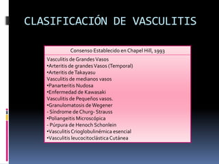 CLASIFICACIÓN DE VASCULITIS

             Consenso Establecido en Chapel Hill, 1993
   Vasculitis de Grandes Vasos
   •Arteritis de grandes Vasos (Temporal)
   •Arteritis de Takayasu
   Vasculitis de medianos vasos
   •Panarteritis Nudosa
   •Enfermedad de Kawasaki
   Vasculitis de Pequeños vasos.
   •Granulomatosis de Wegener
   - Síndrome de Churg- Strauss
   •Poliangeitis Microscópica
   - Púrpura de Henoch Schonlein
   •Vasculitis Crioglobulinémica esencial
   •Vasculitis leucocitoclástica Cutánea
 