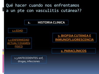 Qué hacer cuando nos enfrentamos
a un pte con vasculitis cutánea??

              1.      HISTORIA CLINICA

   1.1 EDAD
                                  3. BIOPSIA CUTÁNEA E
 1.2 ENFERMEDAD                 INMUNOFLUORESCENCIA
ACTUAL Y EXAMEN
       FISICO
                                   2. PARACLÍNICOS

    1.3 ANTECEDENTES: enf,
        drogas, infecciones
 