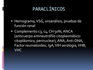 PARACLÍNICOS

 Hemograma, VSG, uroanálisis, pruebas de
  función renal
 Complemento c3, c4, CH 50%, ANCA
  (anticuerpo antineutrófilo citoplasmático:
  citoplásmico, perinuclear), ANA, Anti-DNA,
  Factor reumatoideo, IgA, VIH serología, VHB,
  VHC
 