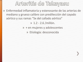 » Enfermedad inflamatoria y estenosante de las arterias de
mediano y grueso calibre con predilección del cayado
aórtico y sus ramas “Sx del callado aórtico”
» 1.2 - 2.6 /millón.
» + en mujeres y adolescentes
» Etiología: desconocida
 
