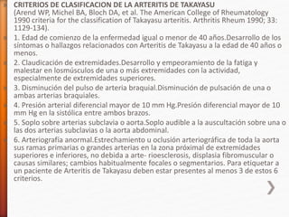 » CRITERIOS DE CLASIFICACION DE LA ARTERITIS DE TAKAYASU
(Arend WP, Michel BA, Bloch DA, et al. The American College of Rheumatology
1990 criteria for the classification of Takayasu arteritis. Arthritis Rheum 1990; 33:
1129-134).
» 1. Edad de comienzo de la enfermedad igual o menor de 40 años.Desarrollo de los
síntomas o hallazgos relacionados con Arteritis de Takayasu a la edad de 40 años o
menos.
» 2. Claudicación de extremidades.Desarrollo y empeoramiento de la fatiga y
malestar en losmúsculos de una o más extremidades con la actividad,
especialmente de extremidades superiores.
» 3. Disminución del pulso de arteria braquial.Disminución de pulsación de una o
ambas arterias braquiales.
» 4. Presión arterial diferencial mayor de 10 mm Hg.Presión diferencial mayor de 10
mm Hg en la sistólica entre ambos brazos.
» 5. Soplo sobre arterias subclavia o aorta.Soplo audible a la auscultación sobre una o
las dos arterias subclavias o la aorta abdominal.
» 6. Arteriografía anormal.Estrechamiento u oclusión arteriográfica de toda la aorta
sus ramas primarias o grandes arterias en la zona próximal de extremidades
superiores e inferiores, no debida a arte- rioesclerosis, displasia fibromuscular o
causas similares; cambios habitualmente focales o segmentarios. Para etiquetar a
un paciente de Arteritis de Takayasu deben estar presentes al menos 3 de estos 6
criterios.
 