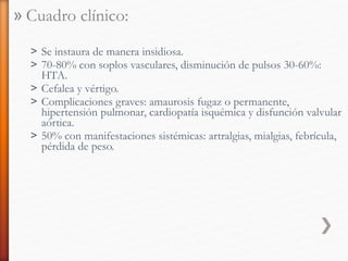 » Cuadro clínico:
˃ Se instaura de manera insidiosa.
˃ 70-80% con soplos vasculares, disminución de pulsos 30-60%:
HTA.
˃ Cefalea y vértigo.
˃ Complicaciones graves: amaurosis fugaz o permanente,
hipertensión pulmonar, cardiopatía isquémica y disfunción valvular
aórtica.
˃ 50% con manifestaciones sistémicas: artralgias, mialgias, febrícula,
pérdida de peso.
 