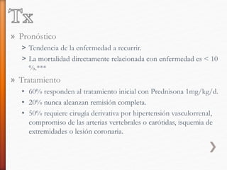 » Pronóstico
˃ Tendencia de la enfermedad a recurrir.
˃ La mortalidad directamente relacionada con enfermedad es < 10
%.***
» Tratamiento
• 60% responden al tratamiento inicial con Prednisona 1mg/kg/d.
• 20% nunca alcanzan remisión completa.
• 50% requiere cirugía derivativa por hipertensión vasculorrenal,
compromiso de las arterias vertebrales o carótidas, isquemia de
extremidades o lesión coronaria.
 