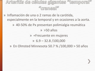 » Inflamación de una o 2 ramas de la carótida,
especialmente en la temporal y en ocasiones a la aorta.
» 40-50% de Px presentan polimialgia reumática
» >50 años
» +Frecuente en mujeres
» 6.9 – 32.8 /100,000
» En Olmsted Minnesota 50.7 % /100,000 > 50 años
 