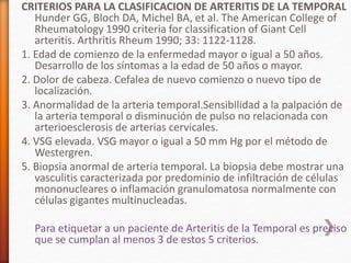 CRITERIOS PARA LA CLASIFICACION DE ARTERITIS DE LA TEMPORAL
Hunder GG, Bloch DA, Michel BA, et al. The American College of
Rheumatology 1990 criteria for classification of Giant Cell
arteritis. Arthritis Rheum 1990; 33: 1122-1128.
1. Edad de comienzo de la enfermedad mayor o igual a 50 años.
Desarrollo de los síntomas a la edad de 50 años o mayor.
2. Dolor de cabeza. Cefalea de nuevo comienzo o nuevo tipo de
localización.
3. Anormalidad de la arteria temporal.Sensibilidad a la palpación de
la arteria temporal o disminución de pulso no relacionada con
arterioesclerosis de arterias cervicales.
4. VSG elevada. VSG mayor o igual a 50 mm Hg por el método de
Westergren.
5. Biopsia anormal de arteria temporal. La biopsia debe mostrar una
vasculitis caracterizada por predominio de infiltración de células
mononucleares o inflamación granulomatosa normalmente con
células gigantes multinucleadas.
Para etiquetar a un paciente de Arteritis de la Temporal es preciso
que se cumplan al menos 3 de estos 5 criterios.
 