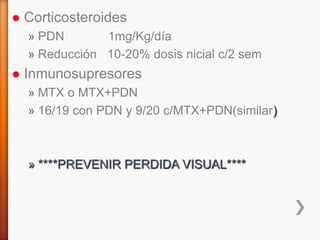 Corticosteroides
» PDN 1mg/Kg/día
» Reducción 10-20% dosis nicial c/2 sem
 Inmunosupresores
» MTX o MTX+PDN
» 16/19 con PDN y 9/20 c/MTX+PDN(similar)
» ****PREVENIR PERDIDA VISUAL****
 