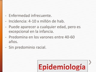 - Enfermedad infrecuente.
- Incidencia: 4-10 x millón de hab.
- Puede aparecer a cualquier edad, pero es
excepcional en la infancia.
- Predomina en los varones entre 40-60
años.
- Sin predominio racial.
 