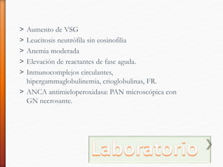 ˃ Aumento de VSG
˃ Leucitosis neutrófila sin eosinofilia
˃ Anemia moderada
˃ Elevación de reactantes de fase aguda.
˃ Inmunocomplejos circulantes,
hipergammaglobulinemia, crioglobulinas, FR.
˃ ANCA antimieloperoxidasa: PAN microscópica con
GN necrosante.
 