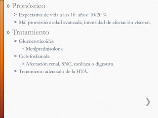 » Pronóstico
˃ Expectativa de vida a los 10 años: 10-20 %
˃ Mal pronóstico: edad avanzada, intensidad de afectación visceral.
» Tratamiento
˃ Glucocorticoides
+ Metilprednisolona
˃ Ciclofosfamida
+ Afectación renal, SNC, cardiaca o digestiva.
˃ Tratamiento adecuado de la HTA.
 