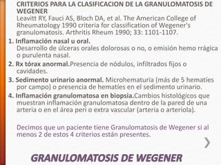 CRITERIOS PARA LA CLASIFICACION DE LA GRANULOMATOSIS DE
WEGENER
Leavitt RY, Fauci AS, Bloch DA, et al. The American College of
Rheumatology 1990 criteria for classification of Wegener's
granulomatosis. Arthritis Rheum 1990; 33: 1101-1107.
1. Inflamación nasal u oral.
Desarrollo de úlceras orales dolorosas o no, o emisión hemo rrágica
o purulenta nasal.
2. Rx tórax anormal.Presencia de nódulos, infiltrados fijos o
cavidades.
3. Sedimento urinario anormal. Microhematuria (más de 5 hematíes
por campo) o presencia de hematíes en el sedimento urinario.
4. Inflamación granulomatosa en biopsia.Cambios histológicos que
muestran inflamación granulomatosa dentro de la pared de una
arteria o en el área peri o extra vascular (arteria o arteriola).
Decimos que un paciente tiene Granulomatosis de Wegener si al
menos 2 de estos 4 criterios están presentes.
 