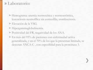 » Laboratorio:
˃ Hemograma: anemia normocítica y normocrómica,
leucocitosis neutrofílica sin eosinofilia, trombocitosis.
˃ Elevación de la VSG.
˃ Hipergammaglobulinemia.
˃ Positividad del FR, negatividad de los ANA.
˃ En más del 95% de pacientes con enfermedad activa
generalizada, y en el 70% de los que la presentan limitada, se
detectan ANCA-C , con especifidad para la proteinasa 3.
 
