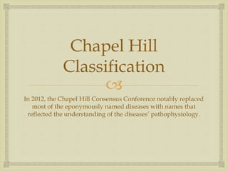 
Chapel Hill
Classification
In 2012, the Chapel Hill Consensus Conference notably replaced
most of the eponymously named diseases with names that
reflected the understanding of the diseases’ pathophysiology.
 