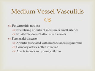 
 Polyarteritis nodosa
 Necrotising arteritis of medium or small arteries
 No ANCA, doesn’t affect small vessels
 Kawasaki disease
 Arteritis associated with mucocutaneous syndrome
 Coronary arteries often involved
 Affects infants and young children
Medium Vessel Vasculitis
 