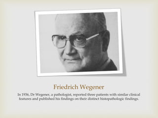 Friedrich Wegener
In 1936, Dr Wegener, a pathologist, reported three patients with similar clinical
features and published his findings on their distinct histopathologic findings.
 