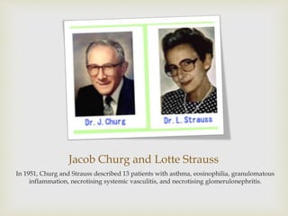 Jacob Churg and Lotte Strauss
In 1951, Churg and Strauss described 13 patients with asthma, eosinophilia, granulomatous
inflammation, necrotising systemic vasculitis, and necrotising glomerulonephritis.
 
