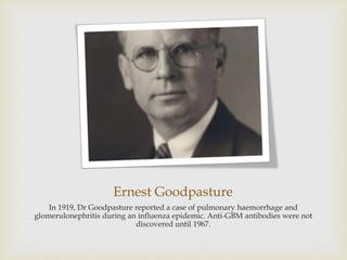 Ernest Goodpasture
In 1919, Dr Goodpasture reported a case of pulmonary haemorrhage and
glomerulonephritis during an influenza epidemic. Anti-GBM antibodies were not
discovered until 1967.
 