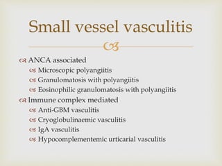 
 ANCA associated
 Microscopic polyangiitis
 Granulomatosis with polyangiitis
 Eosinophilic granulomatosis with polyangiitis
 Immune complex mediated
 Anti-GBM vasculitis
 Cryoglobulinaemic vasculitis
 IgA vasculitis
 Hypocomplementemic urticarial vasculitis
Small vessel vasculitis
 