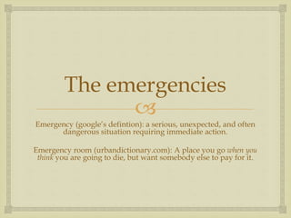 
The emergencies
Emergency (google’s defintion): a serious, unexpected, and often
dangerous situation requiring immediate action.
Emergency room (urbandictionary.com): A place you go when you
think you are going to die, but want somebody else to pay for it.
 