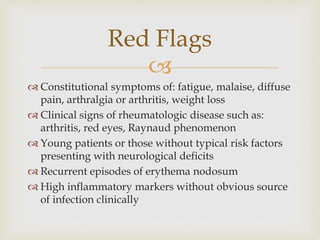 
 Constitutional symptoms of: fatigue, malaise, diffuse
pain, arthralgia or arthritis, weight loss
 Clinical signs of rheumatologic disease such as:
arthritis, red eyes, Raynaud phenomenon
 Young patients or those without typical risk factors
presenting with neurological deficits
 Recurrent episodes of erythema nodosum
 High inflammatory markers without obvious source
of infection clinically
Red Flags
 