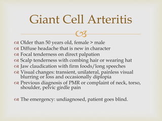 
 Older than 50 years old, female > male
 Diffuse headache that is new in character
 Focal tenderness on direct palpation
 Scalp tenderness with combing hair or wearing hat
 Jaw claudication with firm foods/long speeches
 Visual changes: transient, unilateral, painless visual
blurring or loss and occasionally diplopia
 Previous diagnosis of PMR or complaint of neck, torso,
shoulder, pelvic girdle pain
 The emergency: undiagnosed, patient goes blind.
Giant Cell Arteritis
 