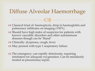 
 Classical triad of: haemoptysis, drop in haemoglobin and
pulmonary infiltrates on imaging (<50%)
 Should have high index of suspicion for patients with
known vasculitic disorders and other autoimmune
diseases though can be ‘bland’
 Clinically: dyspnoea, cough, fever
 May present with type 1 respiratory failure
 The emergency: can rapidly deteriorate, requiring
intubation for adequate oxygenation. Can be mistakenly
treated as pneumonia/sepsis.
Diffuse Alveolar Haemorrhage
 