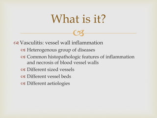 
 Vasculitis: vessel wall inflammation
 Heterogenous group of diseases
 Common histopathologic features of inflammation
and necrosis of blood vessel walls
 Different sized vessels
 Different vessel beds
 Different aetiologies
What is it?
 