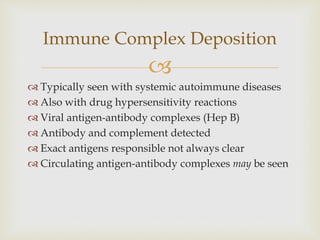
 Typically seen with systemic autoimmune diseases
 Also with drug hypersensitivity reactions
 Viral antigen-antibody complexes (Hep B)
 Antibody and complement detected
 Exact antigens responsible not always clear
 Circulating antigen-antibody complexes may be seen
Immune Complex Deposition
 