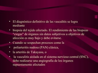 • El diagnóstico definitivo de las vasculitis se logra
  mediante
• biopsia del tejido afectado. El rendimiento de las biopsias
  "ciegas" de órganos sin datos subjetivos u objetivos de
  afección es muy bajo y debe evitarse.
• Cuando se sospechan procesos como la
• poliarteritis nudosa (PAN) clásica,
• la arteritis de Takayasu, o
• la vasculitis aislada en el sistema nervioso central (SNC),
  debe realizarse una angiografía de los órganos
  supuestamente afectados
 