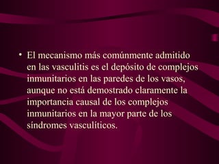 • El mecanismo más comúnmente admitido
  en las vasculitis es el depósito de complejos
  inmunitarios en las paredes de los vasos,
  aunque no está demostrado claramente la
  importancia causal de los complejos
  inmunitarios en la mayor parte de los
  síndromes vasculíticos.
 