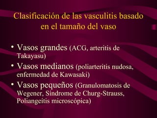 Clasificación de las vasculitis basado
        en el tamaño del vaso

• Vasos grandes (ACG, arteritis de
 Takayasu)
• Vasos medianos (poliarteritis nudosa,
 enfermedad de Kawasaki)
• Vasos pequeños (Granulomatosis de
 Wegener, Síndrome de Churg-Strauss,
 Poliangeítis microscópica)
 