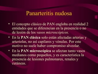 Panarteritis nudosa
• El concepto clásico de PAN engloba en realidad 2
  entidades que se diferencian en la presencia o no
  de lesión de los vasos microscópicos.
• En la PAN clásica solo están afectadas arterias y
  arteriolas, no así capilares y vénulas. Por este
  motivo no suele haber compromiso alveolar.
• En la PAN microscópica se afectan tanto vasos
  medianos como pequeños, y es característica la
  presencia de lesiones pulmonares, renales y
  cutáneas.
 