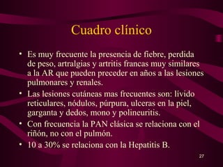 Cuadro clínico
• Es muy frecuente la presencia de fiebre, perdida
  de peso, artralgias y artritis francas muy similares
  a la AR que pueden preceder en años a las lesiones
  pulmonares y renales.
• Las lesiones cutáneas mas frecuentes son: lívido
  reticulares, nódulos, púrpura, ulceras en la piel,
  garganta y dedos, mono y polineuritis.
• Con frecuencia la PAN clásica se relaciona con el
  riñón, no con el pulmón.
• 10 a 30% se relaciona con la Hepatitis B.
                                                    27
 