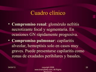 Cuadro clínico
• Compromiso renal: glomérulo nefritis
  necrotizante focal y segmentaria. En
  ocasiones GN rápidamente progresiva.
• Compromiso pulmonar: capilaritis
  alveolar, hemoptisis solo en casos muy
  graves. Puede presentarse capilaritis como
  zonas de exudados perihilares y basales.

04/04/13              copyright 2006             28
               www.brainybetty.com; All Rights
 