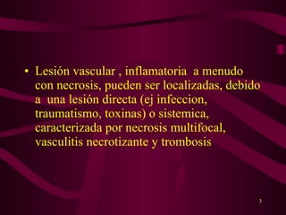 • Lesión vascular , inflamatoria a menudo
  con necrosis, pueden ser localizadas, debido
  a una lesión directa (ej infeccion,
  traumatismo, toxinas) o sistemica,
  caracterizada por necrosis multifocal,
  vasculitis necrotizante y trombosis



                                             3
 