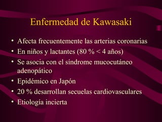 Enfermedad de Kawasaki
• Afecta frecuentemente las arterias coronarias
• En niños y lactantes (80 % < 4 años)
• Se asocia con el síndrome mucocutáneo
  adenopático
• Epidémico en Japón
• 20 % desarrollan secuelas cardiovasculares
• Etiología incierta
 