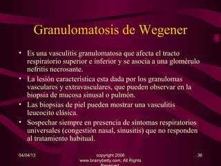 Granulomatosis de Wegener
• Es una vasculitis granulomatosa que afecta el tracto
  respiratorio superior e inferior y se asocia a una glomérulo
  nefritis necrosante.
• La lesión característica esta dada por los granulomas
  vasculares y extravasculares, que pueden observar en la
  biopsia de mucosa sinusal o pulmón.
• Las biopsias de piel pueden mostrar una vasculitis
  leucocito clásica.
• Sospechar siempre en presencia de síntomas respiratorios
  universales (congestión nasal, sinusitis) que no responden
  al tratamiento habitual.

04/04/13                   copyright 2006                    36
                    www.brainybetty.com; All Rights
 