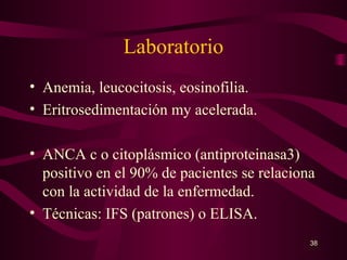 Laboratorio
• Anemia, leucocitosis, eosinofilia.
• Eritrosedimentación my acelerada.

• ANCA c o citoplásmico (antiproteinasa3)
  positivo en el 90% de pacientes se relaciona
  con la actividad de la enfermedad.
• Técnicas: IFS (patrones) o ELISA.
                                             38
 