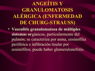 ANGEÍTIS Y
     GRANULOMATOSIS
  ALÉRGICA (ENFERMEDAD
    DE CHURG-STRAUSS)
• Vasculitis granulomatosa de múltiples
  sistemas orgánicos, particularmente del
  pulmón; se caracteriza por asma, eosinofilia
  periférica e infiltración tisular por
  eosinófilos; puede haber glomerulonefritis.
 