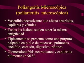 Poliangeítis Microscópica
        (poliarteritis microscópica)
• Vasculitis necrotizante que afecta arteriolas,
  capilares y vénulas
• Todas las lesione suelen tener la misma
  antigüedad
• Típicamente se presenta como una púrpura
  palpable en piel o de mucosas, pulmones,
  encéfalo, corazón, digestivo, riñones
• Glomerulonefritis necrotizante y capilaritis
  pulmonar en 90 %
 